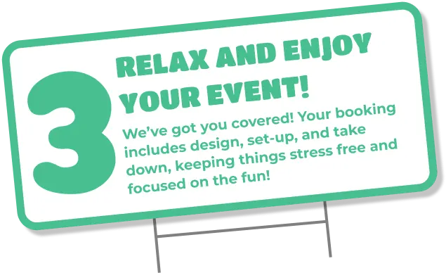 3 relax and enjoy your event! We've got you covered! Your booking includes design, set-up, and take down, keeping things stress free, and focused on the fun!