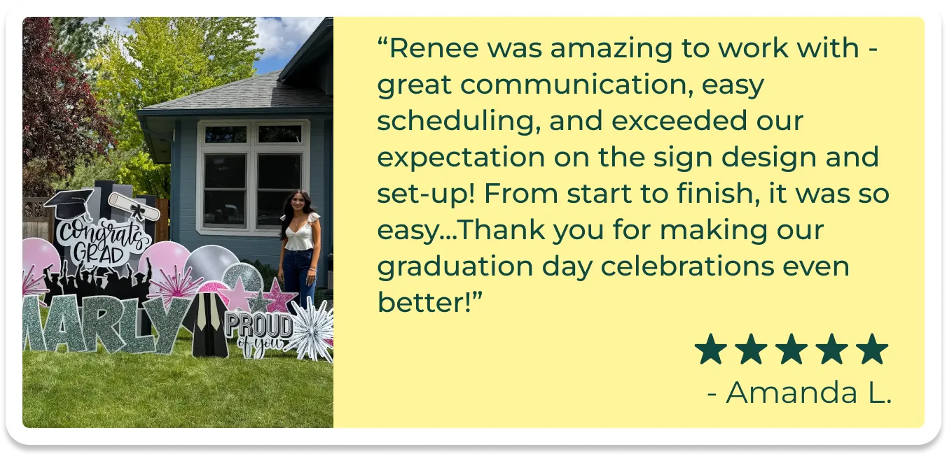 An image of a card with a picture of a girl standing beside a graduation yard sign and text that reads"Renee was amazing to work with - great communication, easy scheduling, and exceeded our expectation on the sign design and set-up! From start to finish, it was so easy...Thank you for making our graduation day celebrations even better!"